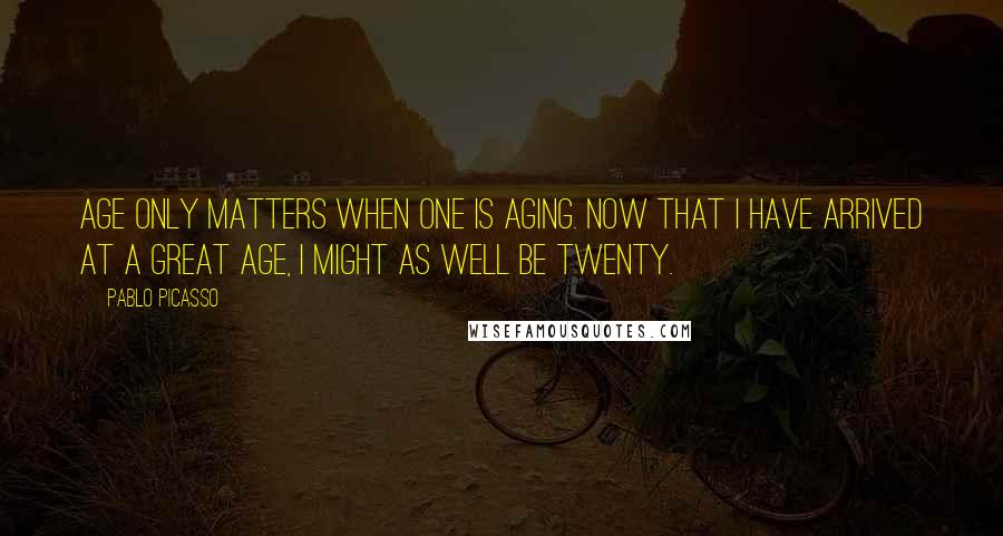 Pablo Picasso Quotes: Age only matters when one is aging. Now that I have arrived at a great age, I might as well be twenty.