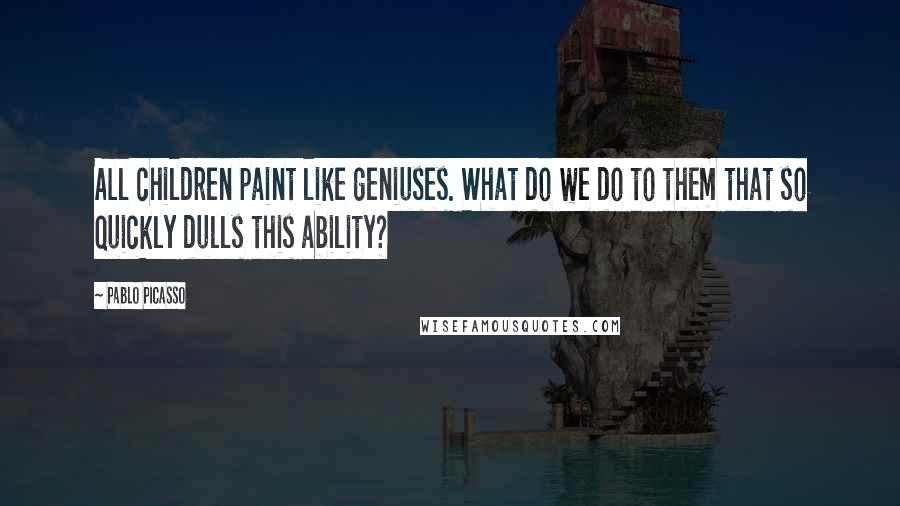 Pablo Picasso Quotes: All children paint like geniuses. What do we do to them that so quickly dulls this ability?