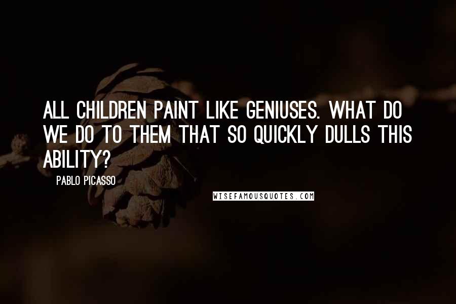 Pablo Picasso Quotes: All children paint like geniuses. What do we do to them that so quickly dulls this ability?