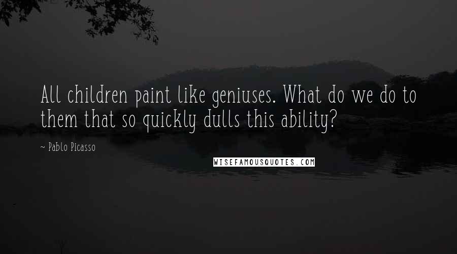 Pablo Picasso Quotes: All children paint like geniuses. What do we do to them that so quickly dulls this ability?