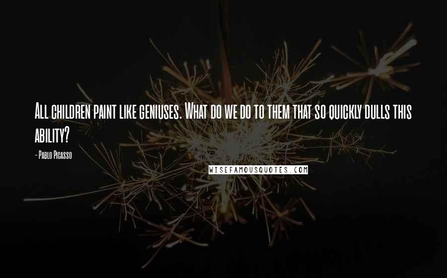 Pablo Picasso Quotes: All children paint like geniuses. What do we do to them that so quickly dulls this ability?
