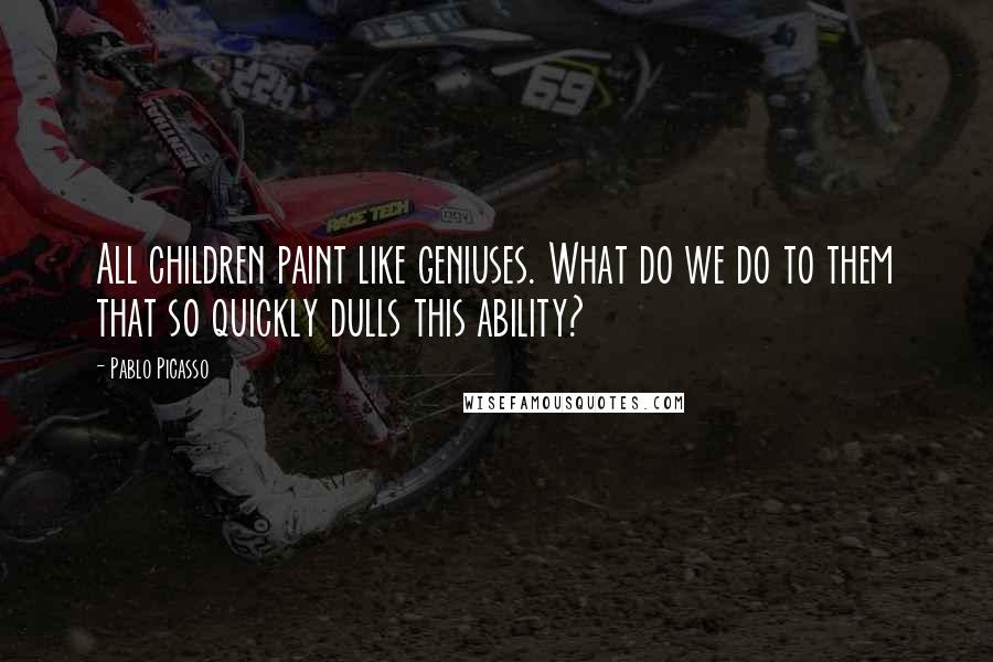 Pablo Picasso Quotes: All children paint like geniuses. What do we do to them that so quickly dulls this ability?