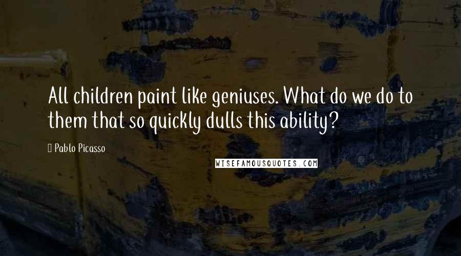Pablo Picasso Quotes: All children paint like geniuses. What do we do to them that so quickly dulls this ability?