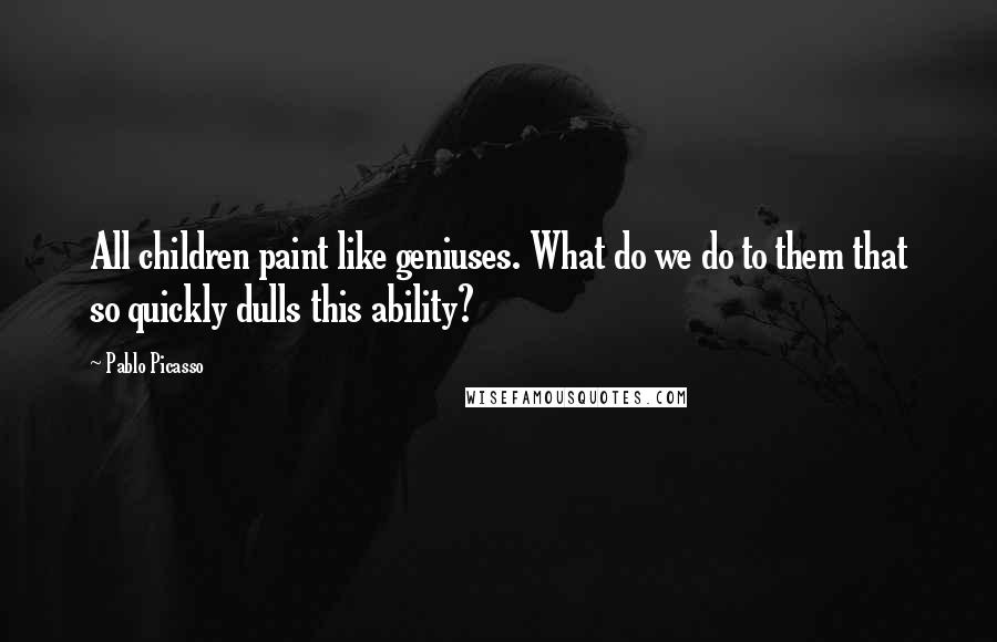 Pablo Picasso Quotes: All children paint like geniuses. What do we do to them that so quickly dulls this ability?