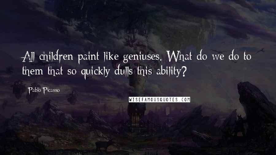 Pablo Picasso Quotes: All children paint like geniuses. What do we do to them that so quickly dulls this ability?