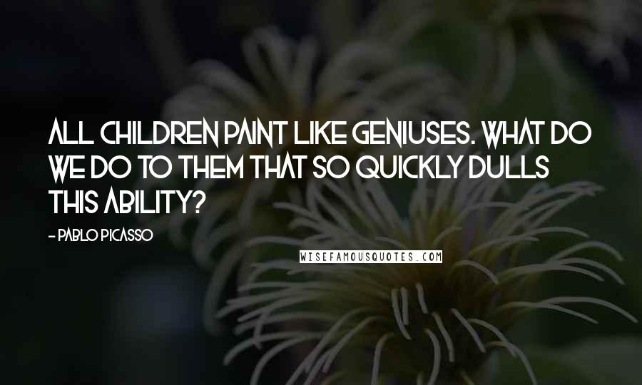 Pablo Picasso Quotes: All children paint like geniuses. What do we do to them that so quickly dulls this ability?