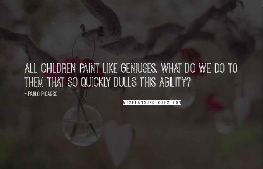 Pablo Picasso Quotes: All children paint like geniuses. What do we do to them that so quickly dulls this ability?
