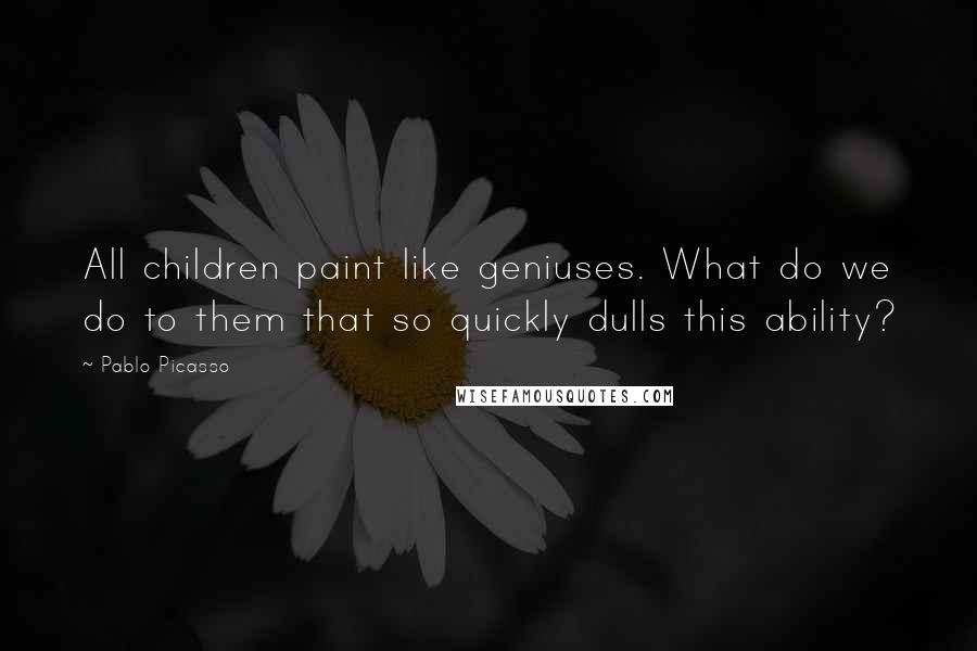 Pablo Picasso Quotes: All children paint like geniuses. What do we do to them that so quickly dulls this ability?