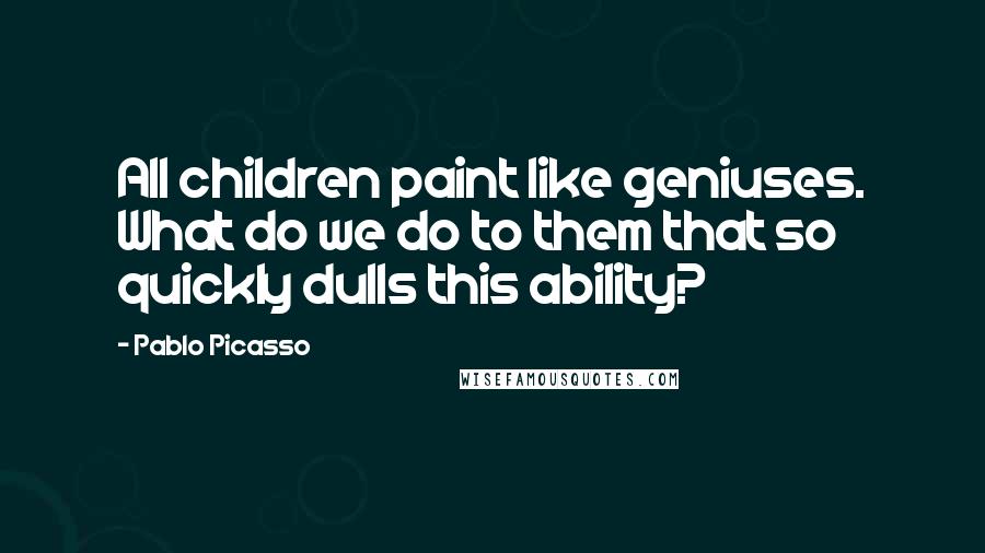 Pablo Picasso Quotes: All children paint like geniuses. What do we do to them that so quickly dulls this ability?