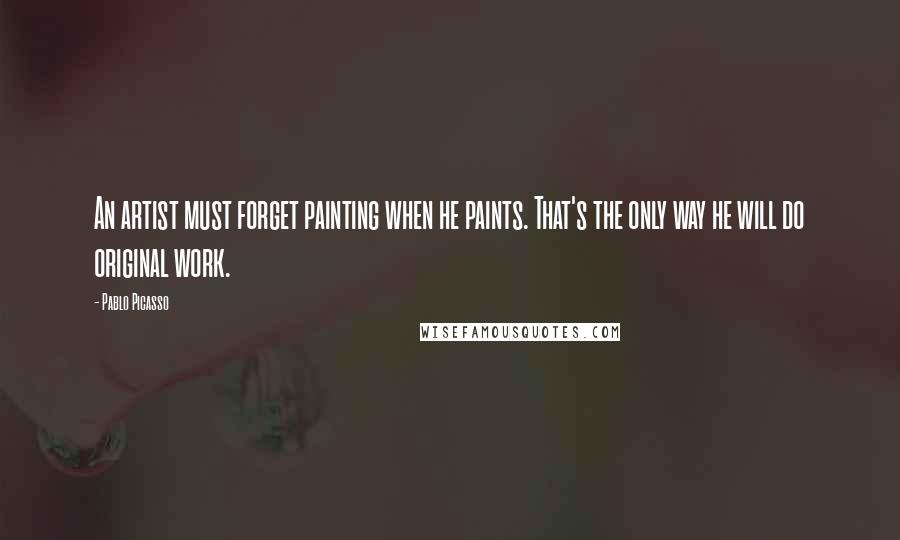 Pablo Picasso Quotes: An artist must forget painting when he paints. That's the only way he will do original work.