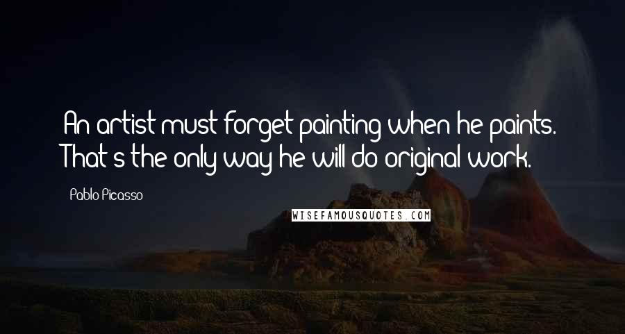 Pablo Picasso Quotes: An artist must forget painting when he paints. That's the only way he will do original work.