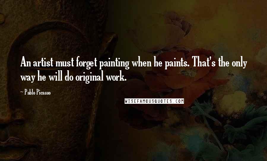 Pablo Picasso Quotes: An artist must forget painting when he paints. That's the only way he will do original work.