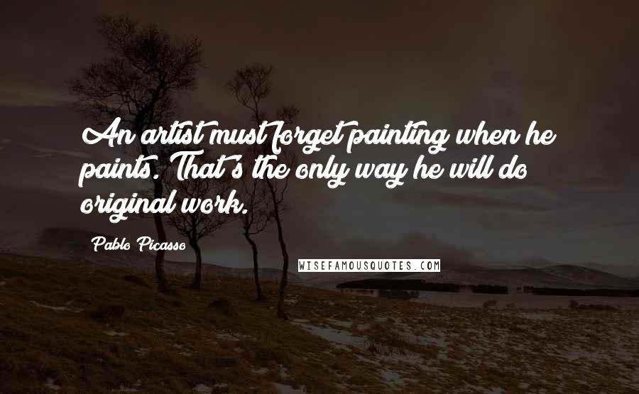 Pablo Picasso Quotes: An artist must forget painting when he paints. That's the only way he will do original work.