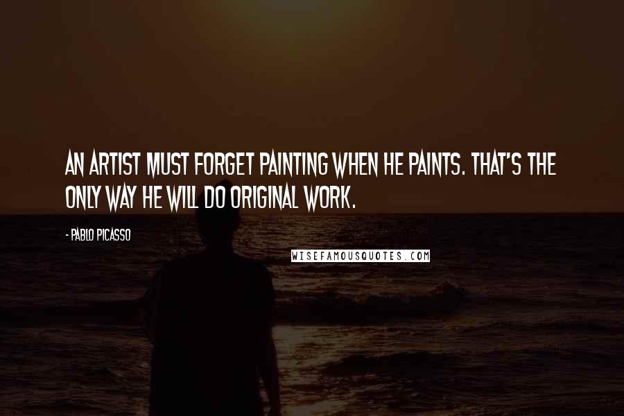 Pablo Picasso Quotes: An artist must forget painting when he paints. That's the only way he will do original work.