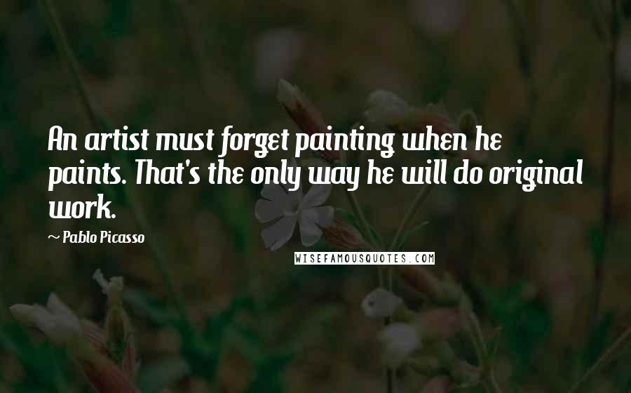Pablo Picasso Quotes: An artist must forget painting when he paints. That's the only way he will do original work.