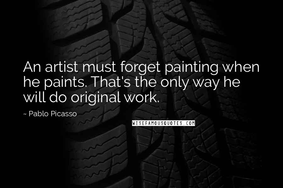 Pablo Picasso Quotes: An artist must forget painting when he paints. That's the only way he will do original work.