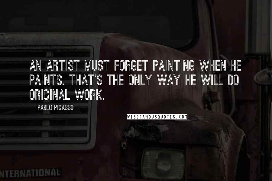 Pablo Picasso Quotes: An artist must forget painting when he paints. That's the only way he will do original work.