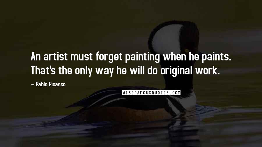 Pablo Picasso Quotes: An artist must forget painting when he paints. That's the only way he will do original work.
