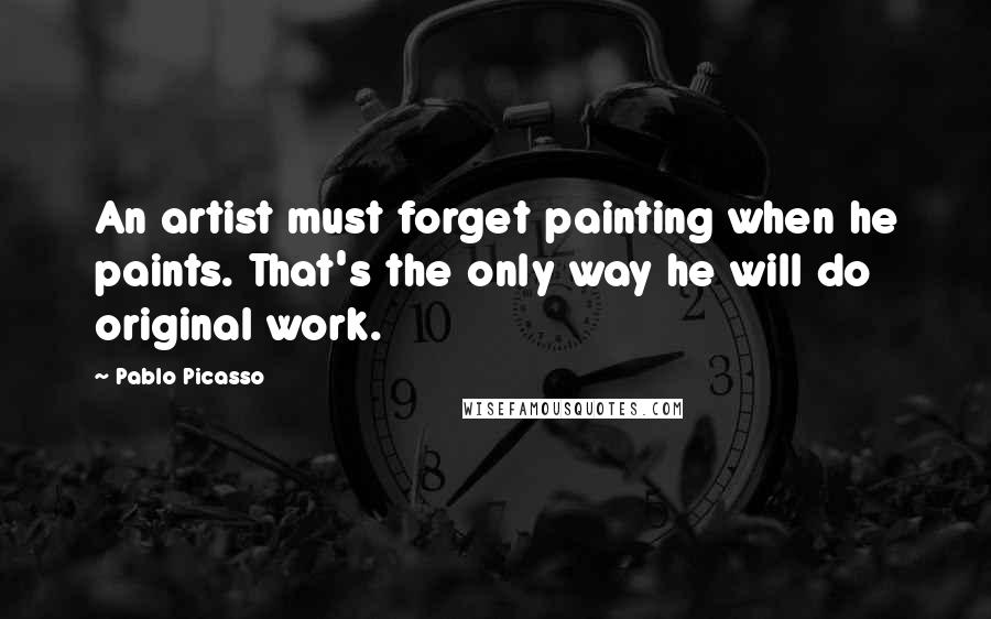 Pablo Picasso Quotes: An artist must forget painting when he paints. That's the only way he will do original work.