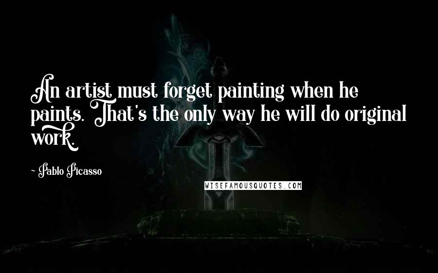 Pablo Picasso Quotes: An artist must forget painting when he paints. That's the only way he will do original work.
