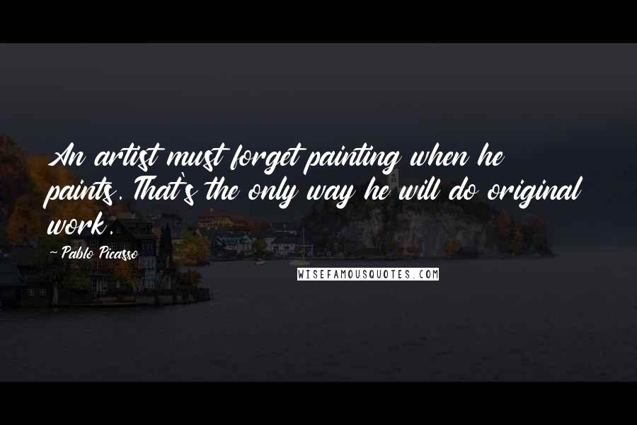 Pablo Picasso Quotes: An artist must forget painting when he paints. That's the only way he will do original work.