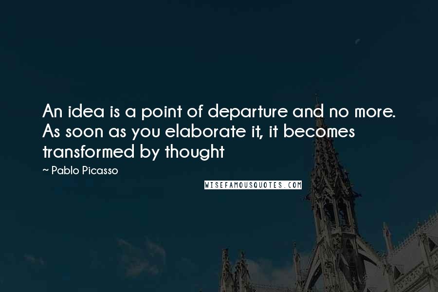 Pablo Picasso Quotes: An idea is a point of departure and no more. As soon as you elaborate it, it becomes transformed by thought