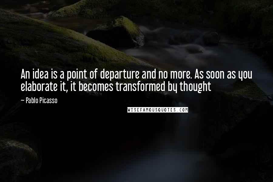Pablo Picasso Quotes: An idea is a point of departure and no more. As soon as you elaborate it, it becomes transformed by thought