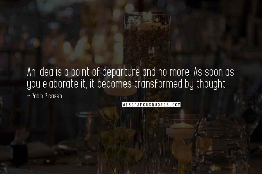 Pablo Picasso Quotes: An idea is a point of departure and no more. As soon as you elaborate it, it becomes transformed by thought