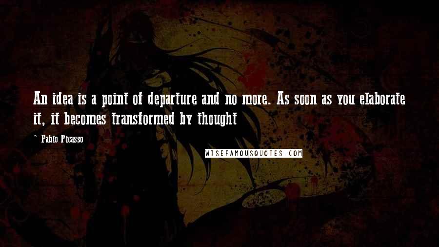 Pablo Picasso Quotes: An idea is a point of departure and no more. As soon as you elaborate it, it becomes transformed by thought