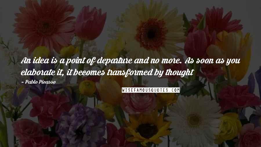 Pablo Picasso Quotes: An idea is a point of departure and no more. As soon as you elaborate it, it becomes transformed by thought