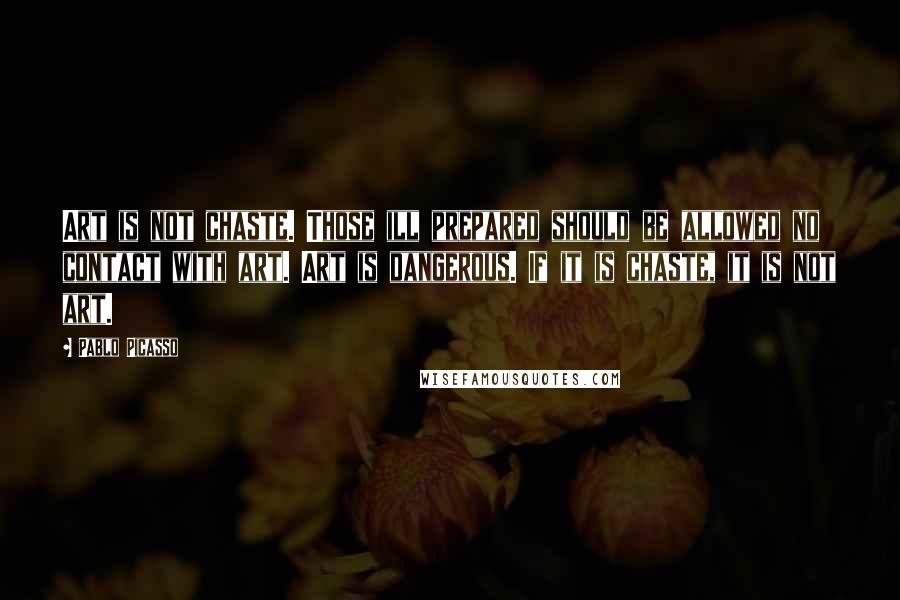 Pablo Picasso Quotes: Art is not chaste. Those ill prepared should be allowed no contact with art. Art is dangerous. If it is chaste, it is not art.