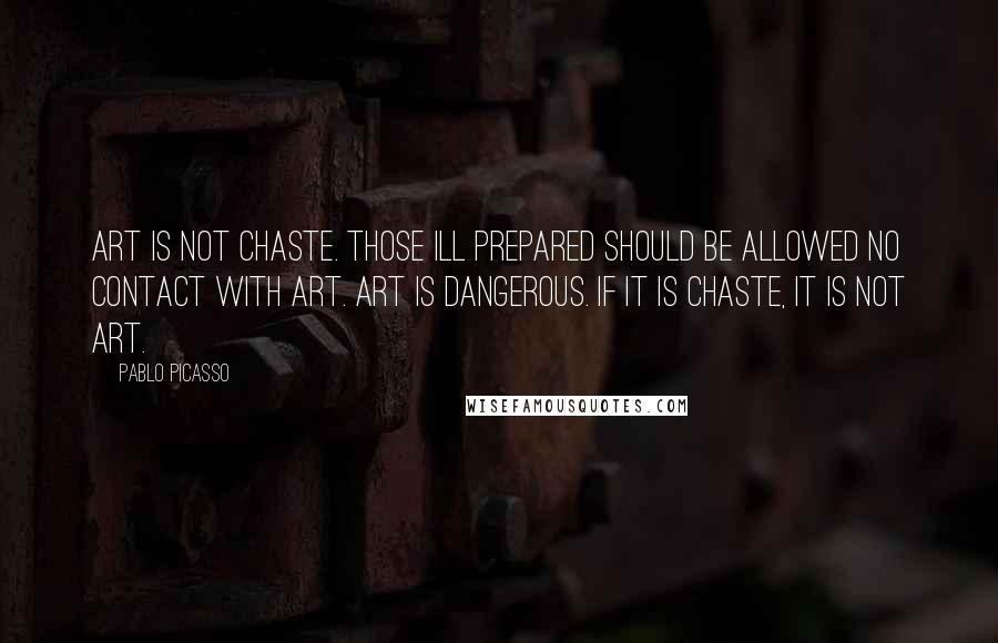 Pablo Picasso Quotes: Art is not chaste. Those ill prepared should be allowed no contact with art. Art is dangerous. If it is chaste, it is not art.