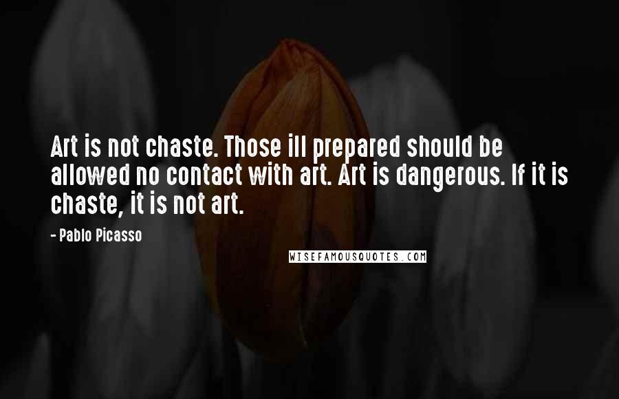 Pablo Picasso Quotes: Art is not chaste. Those ill prepared should be allowed no contact with art. Art is dangerous. If it is chaste, it is not art.