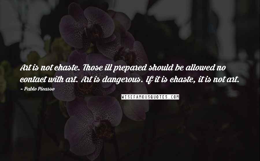 Pablo Picasso Quotes: Art is not chaste. Those ill prepared should be allowed no contact with art. Art is dangerous. If it is chaste, it is not art.