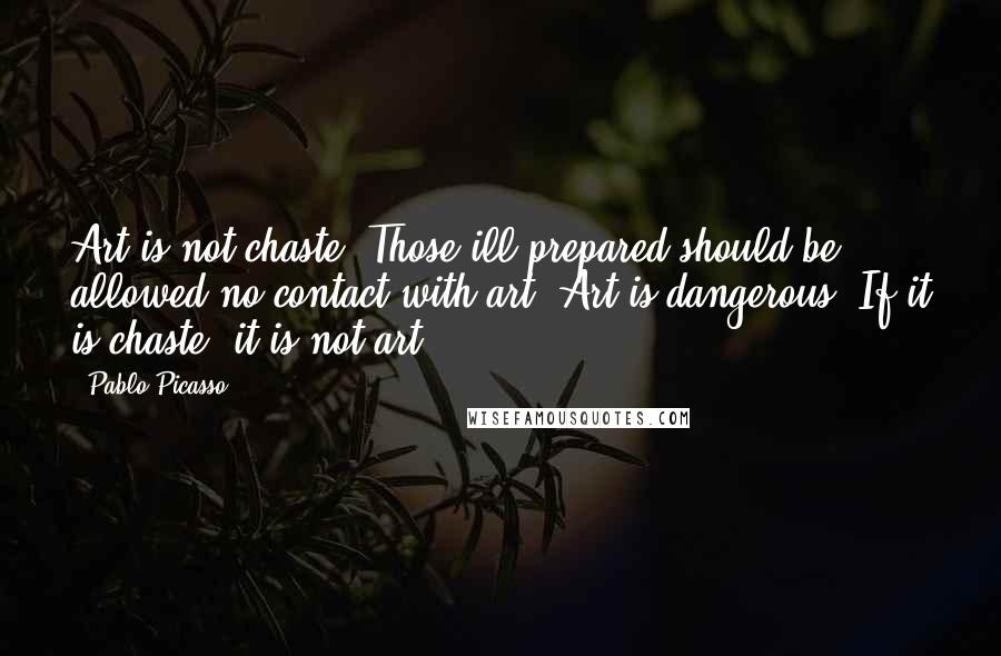 Pablo Picasso Quotes: Art is not chaste. Those ill prepared should be allowed no contact with art. Art is dangerous. If it is chaste, it is not art.