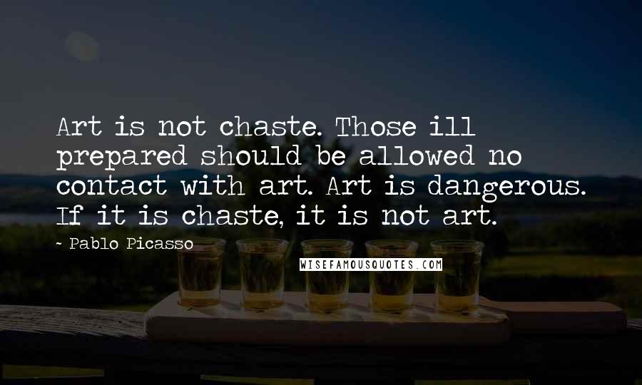 Pablo Picasso Quotes: Art is not chaste. Those ill prepared should be allowed no contact with art. Art is dangerous. If it is chaste, it is not art.