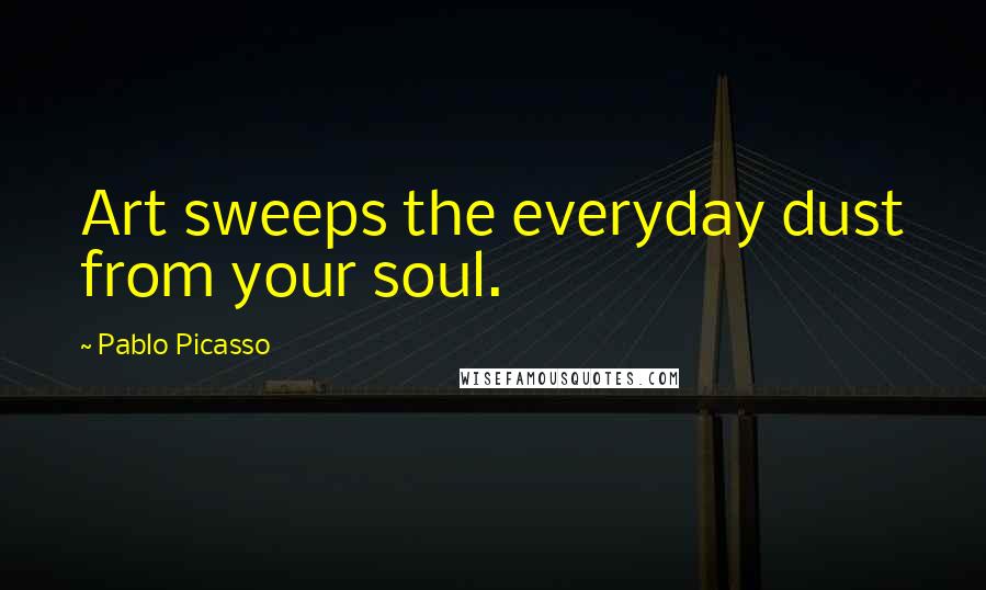 Pablo Picasso Quotes: Art sweeps the everyday dust from your soul.