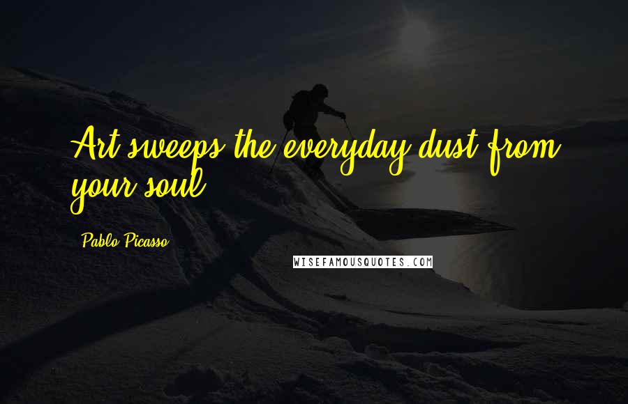 Pablo Picasso Quotes: Art sweeps the everyday dust from your soul.