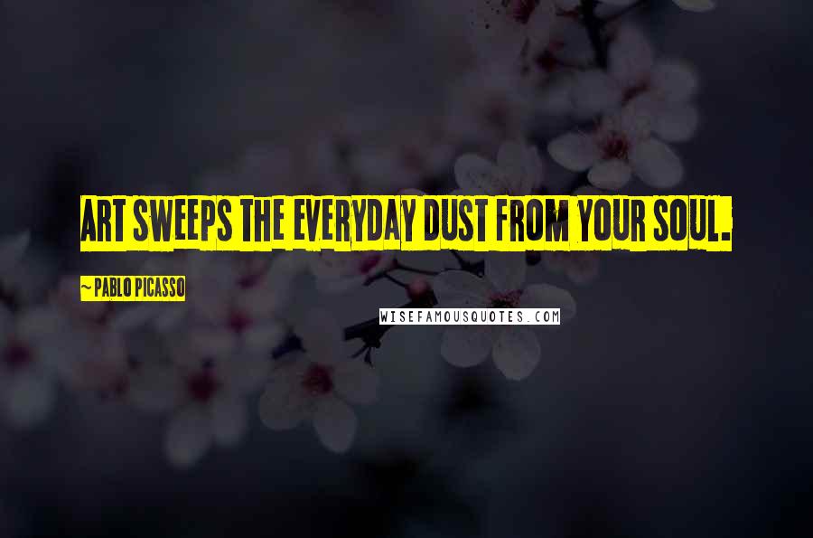 Pablo Picasso Quotes: Art sweeps the everyday dust from your soul.