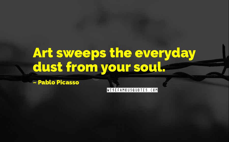 Pablo Picasso Quotes: Art sweeps the everyday dust from your soul.