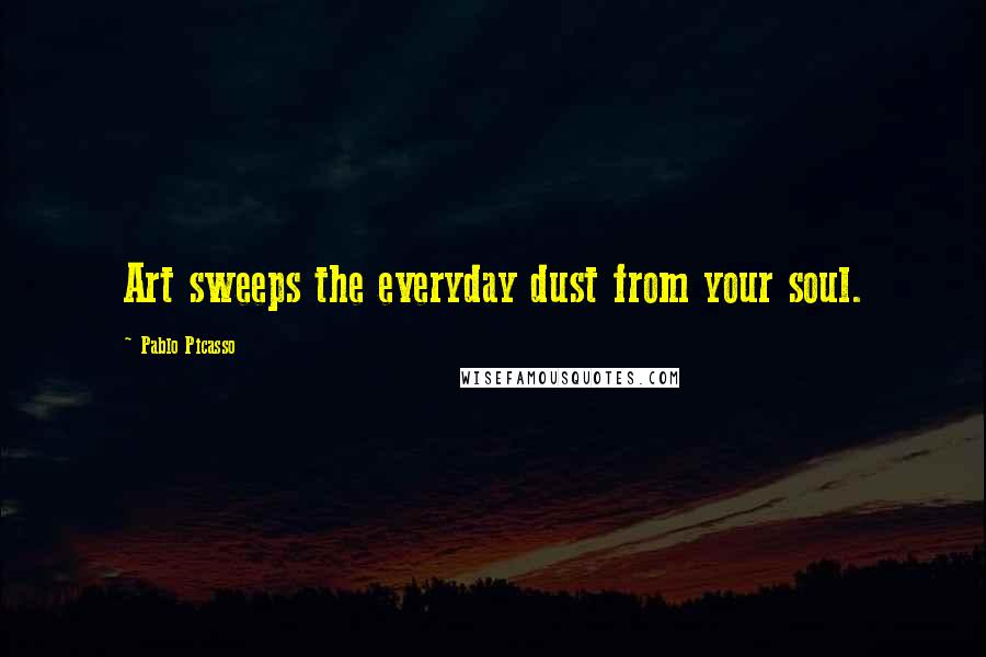 Pablo Picasso Quotes: Art sweeps the everyday dust from your soul.