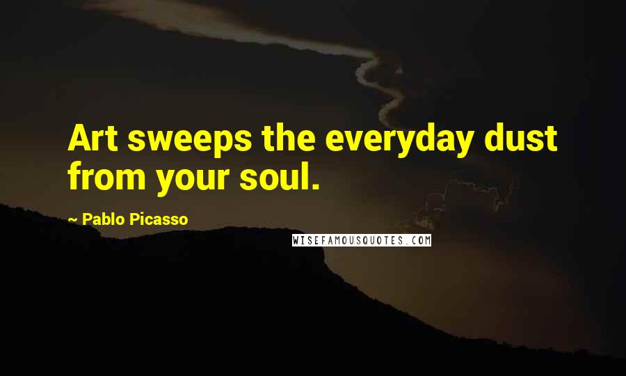 Pablo Picasso Quotes: Art sweeps the everyday dust from your soul.