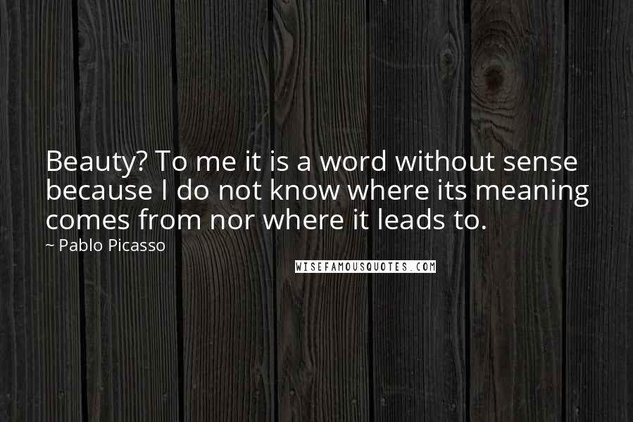 Pablo Picasso Quotes: Beauty? To me it is a word without sense because I do not know where its meaning comes from nor where it leads to.