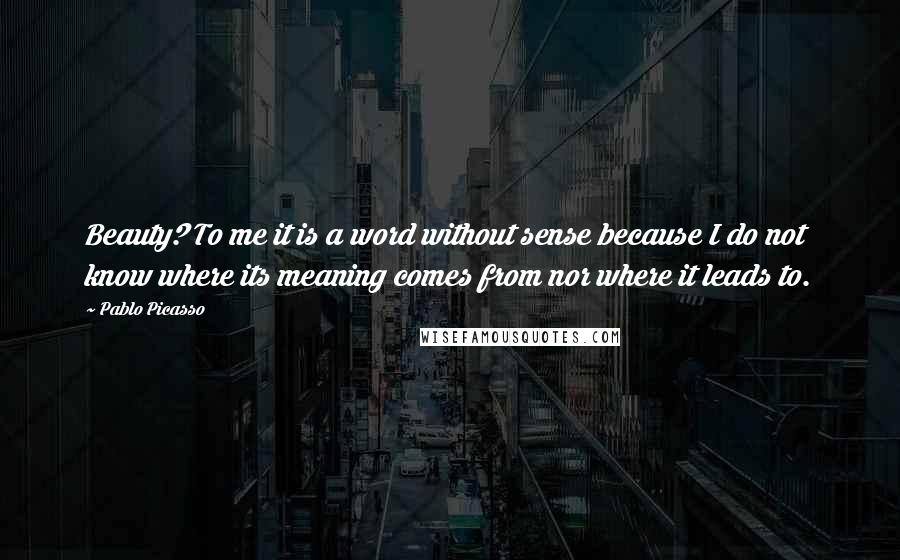 Pablo Picasso Quotes: Beauty? To me it is a word without sense because I do not know where its meaning comes from nor where it leads to.