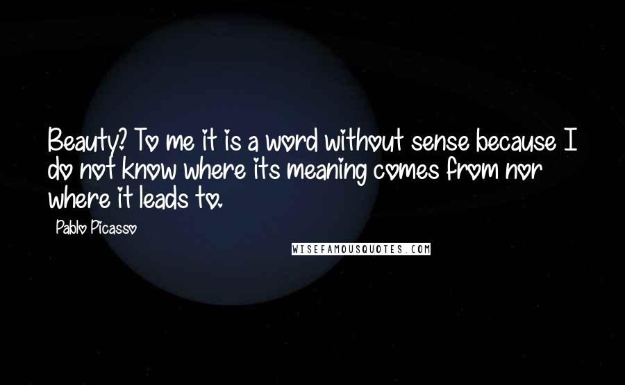 Pablo Picasso Quotes: Beauty? To me it is a word without sense because I do not know where its meaning comes from nor where it leads to.