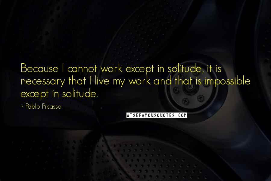 Pablo Picasso Quotes: Because I cannot work except in solitude, it is necessary that I live my work and that is impossible except in solitude.