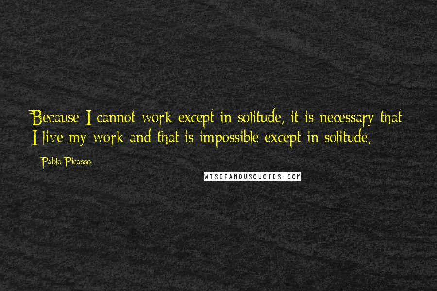 Pablo Picasso Quotes: Because I cannot work except in solitude, it is necessary that I live my work and that is impossible except in solitude.