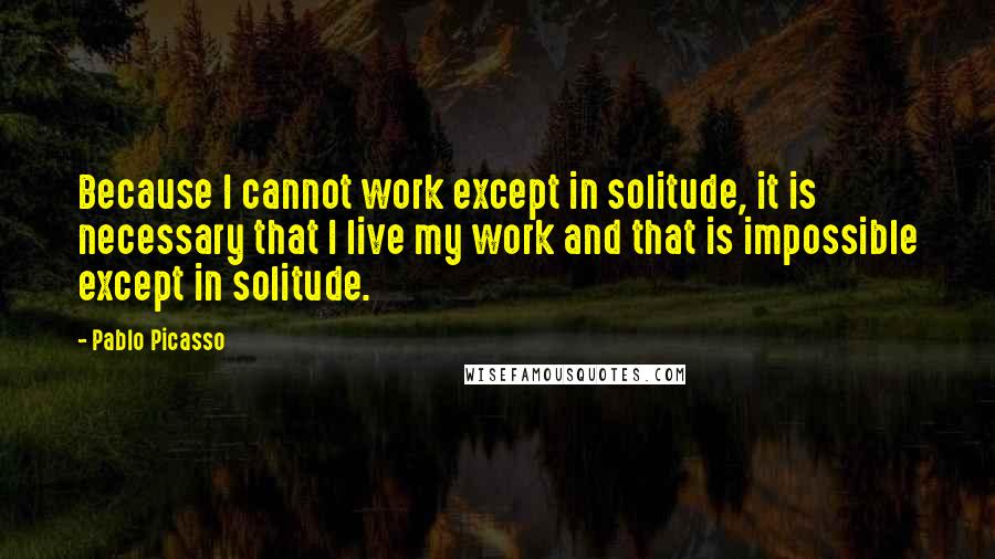 Pablo Picasso Quotes: Because I cannot work except in solitude, it is necessary that I live my work and that is impossible except in solitude.