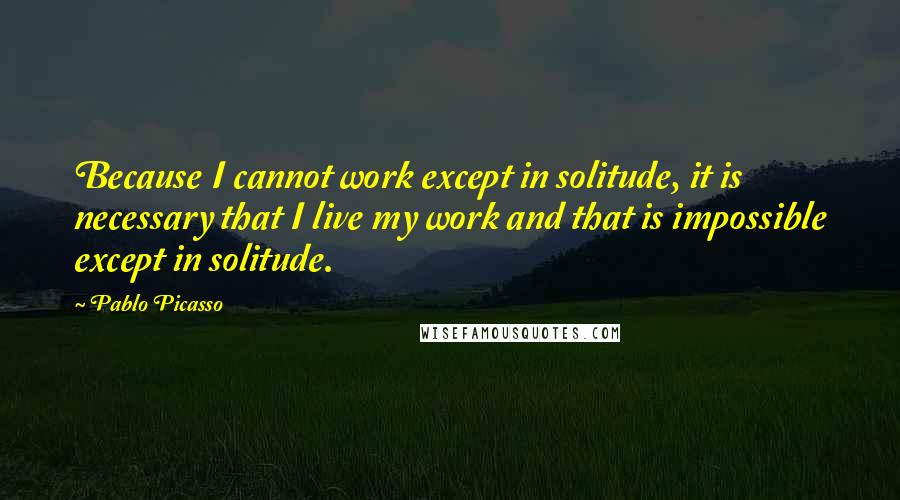 Pablo Picasso Quotes: Because I cannot work except in solitude, it is necessary that I live my work and that is impossible except in solitude.