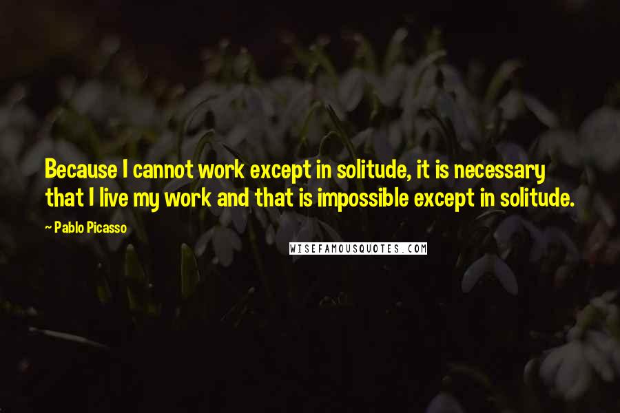 Pablo Picasso Quotes: Because I cannot work except in solitude, it is necessary that I live my work and that is impossible except in solitude.